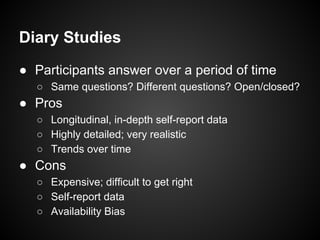 Diary Studies
● Participants answer over a period of time
○ Same questions? Different questions? Open/closed?
● Pros
○ Longitudinal, in-depth self-report data
○ Highly detailed; very realistic
○ Trends over time
● Cons
○ Expensive; difficult to get right
○ Self-report data
○ Availability Bias
 