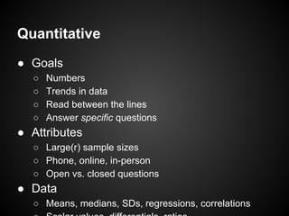 Quantitative
● Goals
○ Numbers
○ Trends in data
○ Read between the lines
○ Answer specific questions
● Attributes
○ Large(r) sample sizes
○ Phone, online, in-person
○ Open vs. closed questions
● Data
○ Means, medians, SDs, regressions, correlations
 