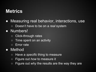 Metrics
● Measuring real behavior, interactions, use
○ Doesn’t have to be on a real system
● Numbers!
○ Click-through rates
○ Time spent on an activity
○ Error rate
● Method
○ Have a specific thing to measure
○ Figure out how to measure it
○ Figure out why the results are the way they are
 