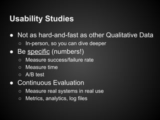 Usability Studies
● Not as hard-and-fast as other Qualitative Data
○ In-person, so you can dive deeper
● Be specific (numbers!)
○ Measure success/failure rate
○ Measure time
○ A/B test
● Continuous Evaluation
○ Measure real systems in real use
○ Metrics, analytics, log files
 
