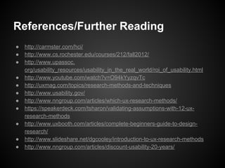 References/Further Reading
● http://carmster.com/hci/
● http://www.cs.rochester.edu/courses/212/fall2012/
● http://www.upassoc.
org/usability_resources/usability_in_the_real_world/roi_of_usability.html
● http://www.youtube.com/watch?v=O94kYyzqvTc
● http://uxmag.com/topics/research-methods-and-techniques
● http://www.usability.gov/
● http://www.nngroup.com/articles/which-ux-research-methods/
● https://speakerdeck.com/tsharon/validating-assumptions-with-12-ux-
research-methods
● http://www.uxbooth.com/articles/complete-beginners-guide-to-design-
research/
● http://www.slideshare.net/dgcooley/introduction-to-ux-research-methods
● http://www.nngroup.com/articles/discount-usability-20-years/
 