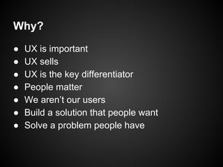 Why?
● UX is important
● UX sells
● UX is the key differentiator
● People matter
● We aren’t our users
● Build a solution that people want
● Solve a problem people have
 