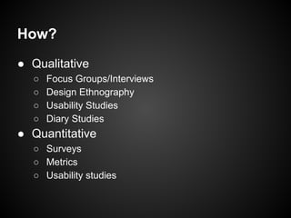 How?
● Qualitative
○ Focus Groups/Interviews
○ Design Ethnography
○ Usability Studies
○ Diary Studies
● Quantitative
○ Surveys
○ Metrics
○ Usability studies
 