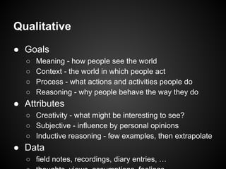 Qualitative
● Goals
○ Meaning - how people see the world
○ Context - the world in which people act
○ Process - what actions and activities people do
○ Reasoning - why people behave the way they do
● Attributes
○ Creativity - what might be interesting to see?
○ Subjective - influence by personal opinions
○ Inductive reasoning - few examples, then extrapolate
● Data
○ field notes, recordings, diary entries, …
 