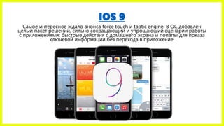 IOS 9
Самое интересное ждало анонса force touch и taptic engine. В ОС добавлен
целый пакет решений, сильно сокращающий и упрощающий сценарии работы
с приложениями: быстрые действия с домашнего экрана и попапы для показа
ключевой информации без перехода в приложение.
 