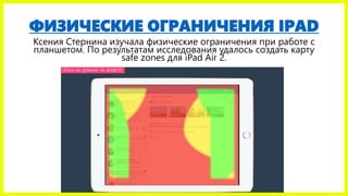 ФИЗИЧЕСКИЕ ОГРАНИЧЕНИЯ IPAD
Ксения Стернина изучала физические ограничения при работе с
планшетом. По результатам исследования удалось создать карту
safe zones для iPad Air 2.
 
