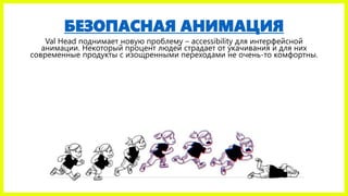 БЕЗОПАСНАЯ АНИМАЦИЯ
Val Head поднимает новую проблему – accessibility для интерфейсной
анимации. Некоторый процент людей страдает от укачивания и для них
современные продукты с изощренными переходами не очень-то комфортны.
 