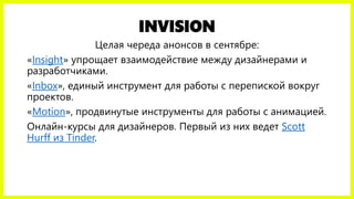 INVISION
Целая череда анонсов в сентябре:
«Insight» упрощает взаимодействие между дизайнерами и
разработчиками.
«Inbox», единый инструмент для работы с перепиской вокруг
проектов.
«Motion», продвинутые инструменты для работы с анимацией.
Онлайн-курсы для дизайнеров. Первый из них ведет Scott
Hurff из Tinder.
 