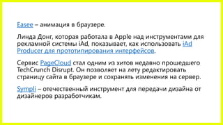 Easee – анимация в браузере.
Линда Донг, которая работала в Apple над инструментами для
рекламной системы iAd, показывает, как использовать iAd
Producer для прототипирования интерфейсов.
Сервис PageCloud стал одним из хитов недавно прошедшего
TechCrunch Disrupt. Он позволяет на лету редактировать
страницу сайта в браузере и сохранять изменения на сервер.
Sympli – отечественный инструмент для передачи дизайна от
дизайнеров разработчикам.
 