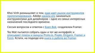 Khoi Vinh размышляет о том, куда идет рынок инструментов
прототипирования. Adobe наняла его заниматься
инструментами для дизайнеров – одно из самых интересных
назначений последнего времени.
Сессия вопросов и ответов с Koen Bok, создателем Framer.
Tes Mat пытается собрать один и тот же интерфейс и
описывает плюсы и минусы Proto.io, Pixate, Origami, Framer и
Form. Кстати, на подходе его книга о работе во Framer.
 