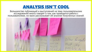 ANALYSIS ISN’T COOL
Большинство публикаций и выступлений на тему пользовательских
исследований много говорят о том, как проводится работа с
пользователями, но мало рассказывает об анализе полученных знаний.
 