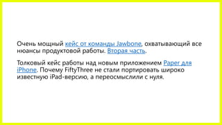 Очень мощный кейс от команды Jawbone, охватывающий все
нюансы продуктовой работы. Вторая часть.
Толковый кейс работы над новым приложением Paper для
iPhone. Почему FiftyThree не стали портировать широко
известную iPad-версию, а переосмыслили с нуля.
 