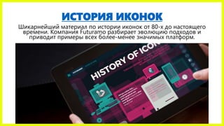 ИСТОРИЯ ИКОНОК
Шикарнейший материал по истории иконок от 80-х до настоящего
времени. Компания Futuramo разбирает эволюцию подходов и
приводит примеры всех более-менее значимых платформ.
 