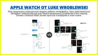 APPLE WATCH ОТ LUKE WROBLEWSKI
Люк предложил упрощенную модель работы интерфейса. Часы действительно
обладают избыточностью для такого маленького устройства и его подход
ближе к Android Wear, более простой платформе в этом плане.
 