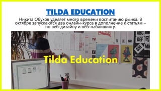 TILDA EDUCATION
Никита Обухов уделяет много времени воспитанию рынка. В
октябре запускаются два онлайн-курса в дополнение к статьям –
по веб-дизайну и веб-паблишингу.
 
