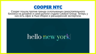 COOPER NYC
Cooper пошли против тренда схлопывания самостоятельного
бизнеса на дизайне и сами купили студию Catalyst Group. Теперь у
них есть офис в Нью-Йорке и расширенная экспертиза.
 