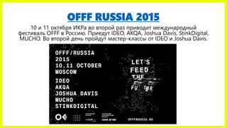 OFFF RUSSIA 2015
10 и 11 октября ИКРа во второй раз приводит международный
фестиваль OFFF в Россию. Приедут IDEO, AKQA, Joshua Davis, StinkDigital,
MUCHO. Во второй день пройдут мастер-классы от IDEO и Joshua Davis.
 