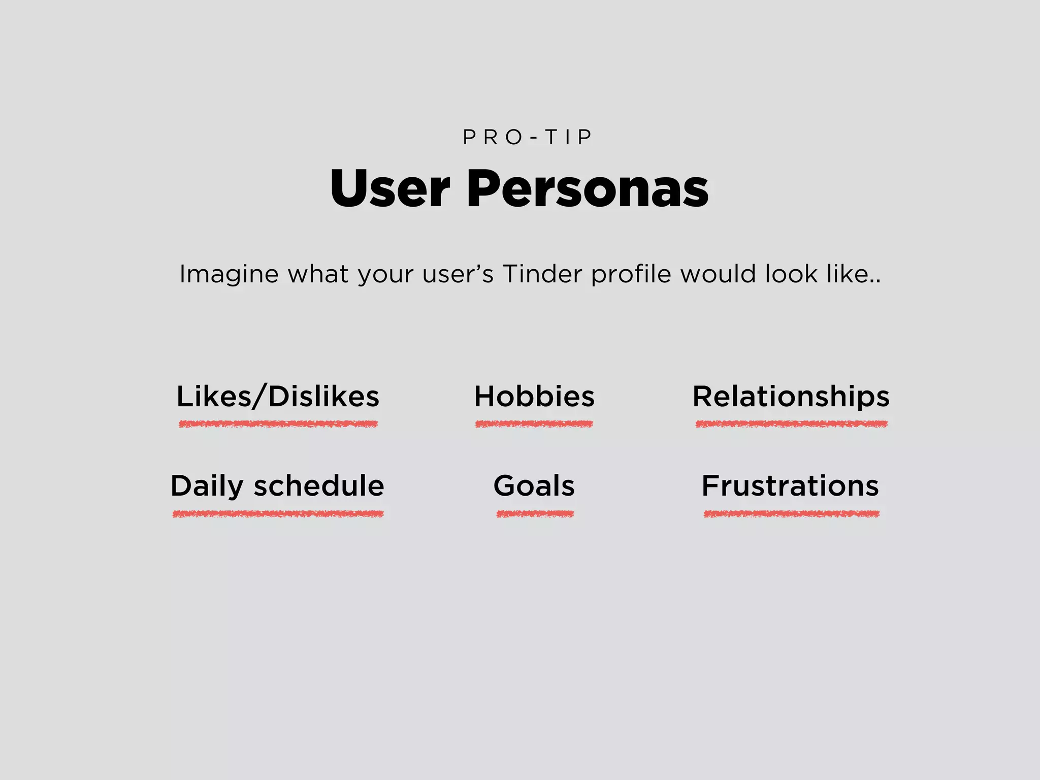 User Personas
P R O - T I P
Imagine what your user’s Tinder proﬁle would look like..
Likes/Dislikes
Daily schedule
Hobbies
Goals Frustrations
Relationships
 