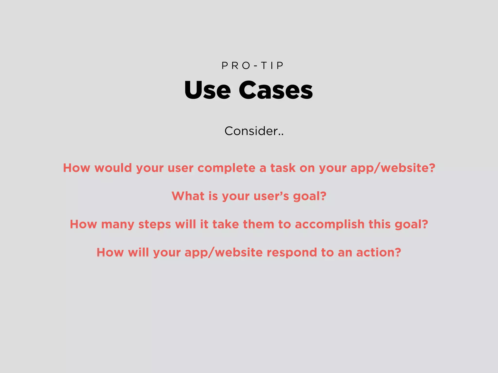 Consider..
How would your user complete a task on your app/website?
What is your user’s goal?
How many steps will it take them to accomplish this goal?
How will your app/website respond to an action?
Use Cases
P R O - T I P
 