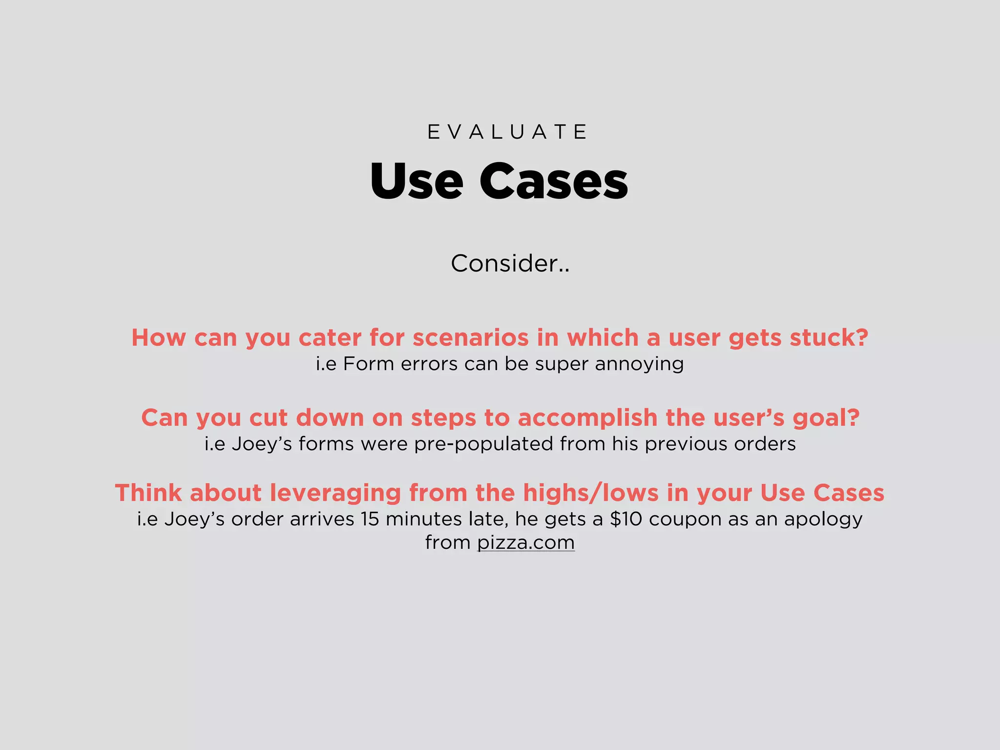 Consider..
How can you cater for scenarios in which a user gets stuck?
i.e Form errors can be super annoying
Can you cut down on steps to accomplish the user’s goal?
i.e Joey’s forms were pre-populated from his previous orders
Think about leveraging from the highs/lows in your Use Cases
i.e Joey’s order arrives 15 minutes late, he gets a $10 coupon as an apology
from pizza.com
Use Cases
E V A L U A T E
 