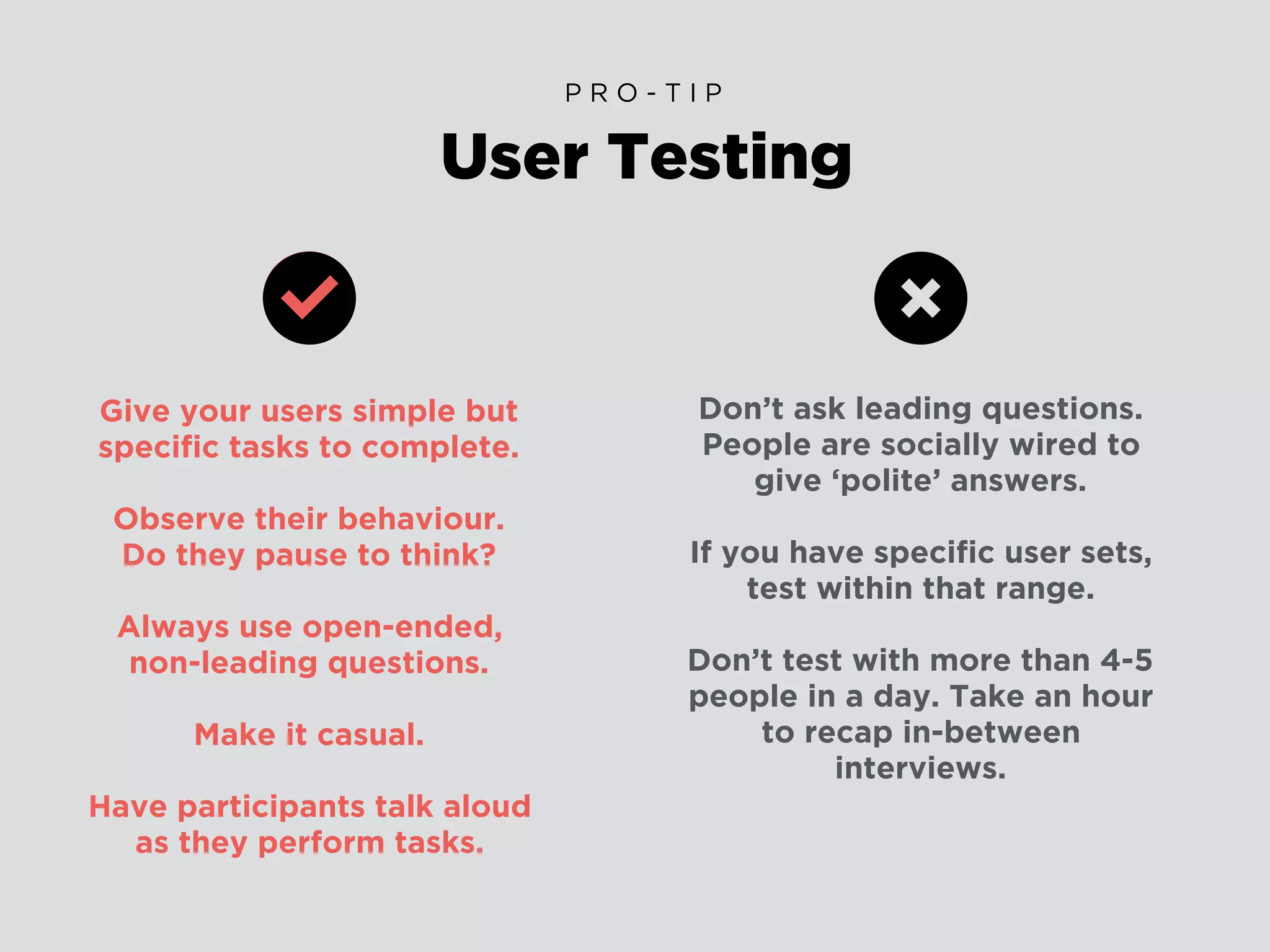 Give your users simple but
speciﬁc tasks to complete.
Observe their behaviour.
Do they pause to think?
Always use open-ended,
non-leading questions.
Make it casual.
Have participants talk aloud
as they perform tasks.
User Testing
P R O - T I P
Don’t ask leading questions.
People are socially wired to
give ‘polite’ answers.
If you have speciﬁc user sets,
test within that range.
Don’t test with more than 4-5
people in a day. Take an hour
to recap in-between
interviews.
 