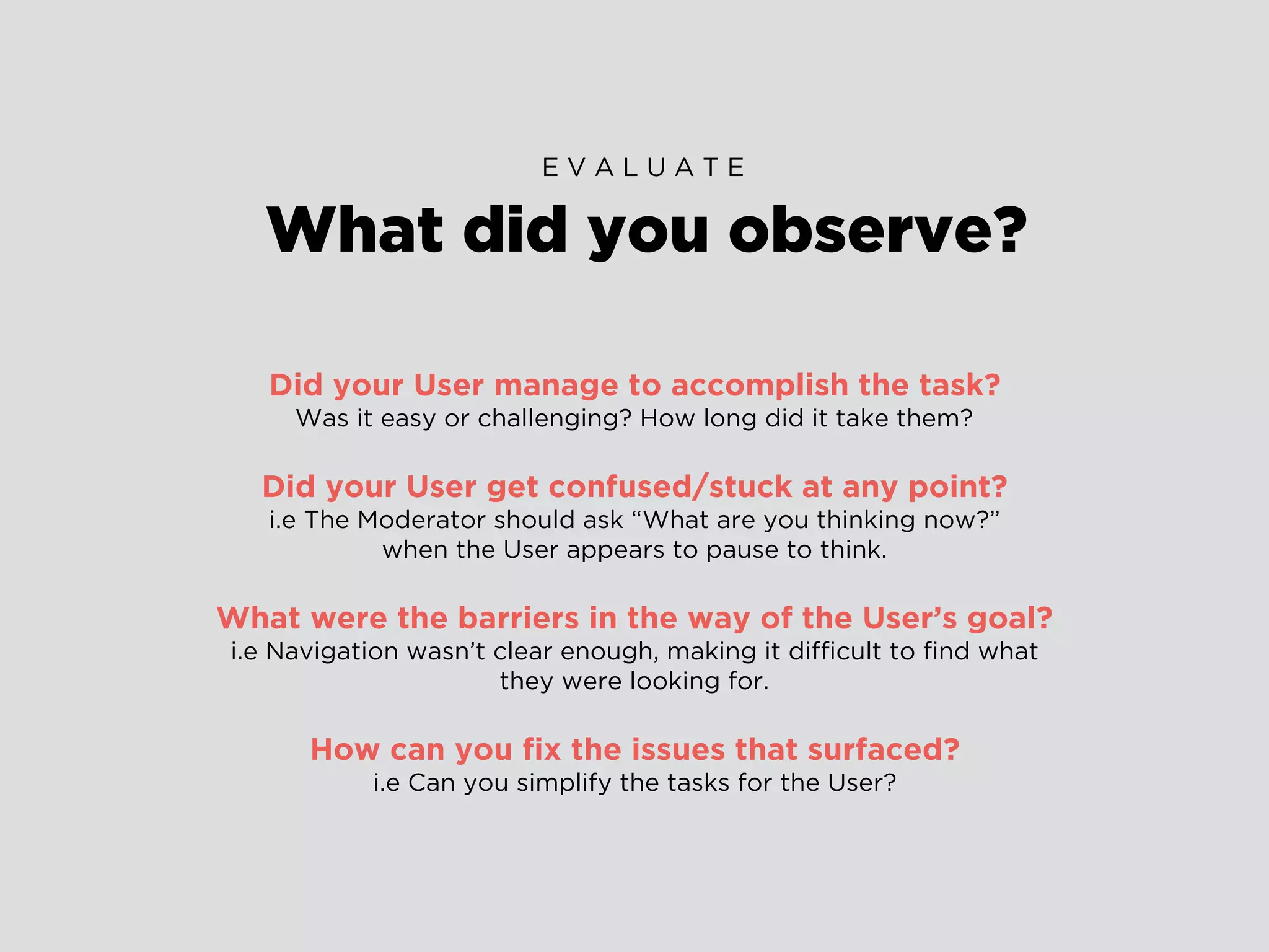 Did your User manage to accomplish the task?
Was it easy or challenging? How long did it take them?
Did your User get confused/stuck at any point?
i.e The Moderator should ask “What are you thinking now?”
when the User appears to pause to think.
What were the barriers in the way of the User’s goal?
i.e Navigation wasn’t clear enough, making it difﬁcult to ﬁnd what
they were looking for.
How can you ﬁx the issues that surfaced?
i.e Can you simplify the tasks for the User?
What did you observe?
E V A L U A T E
 