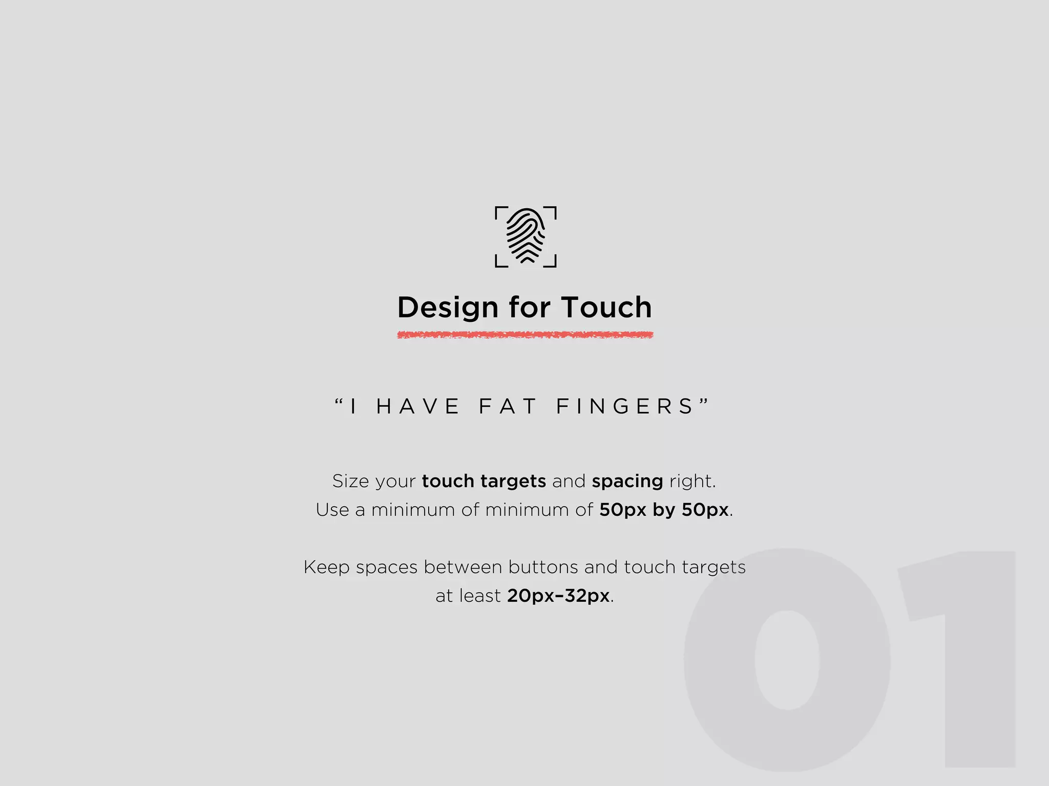Design for Touch
Size your touch targets and spacing right.
Use a minimum of minimum of 50px by 50px.
Keep spaces between buttons and touch targets
at least 20px–32px.
“ I H A V E F A T F I N G E R S ”
01
 