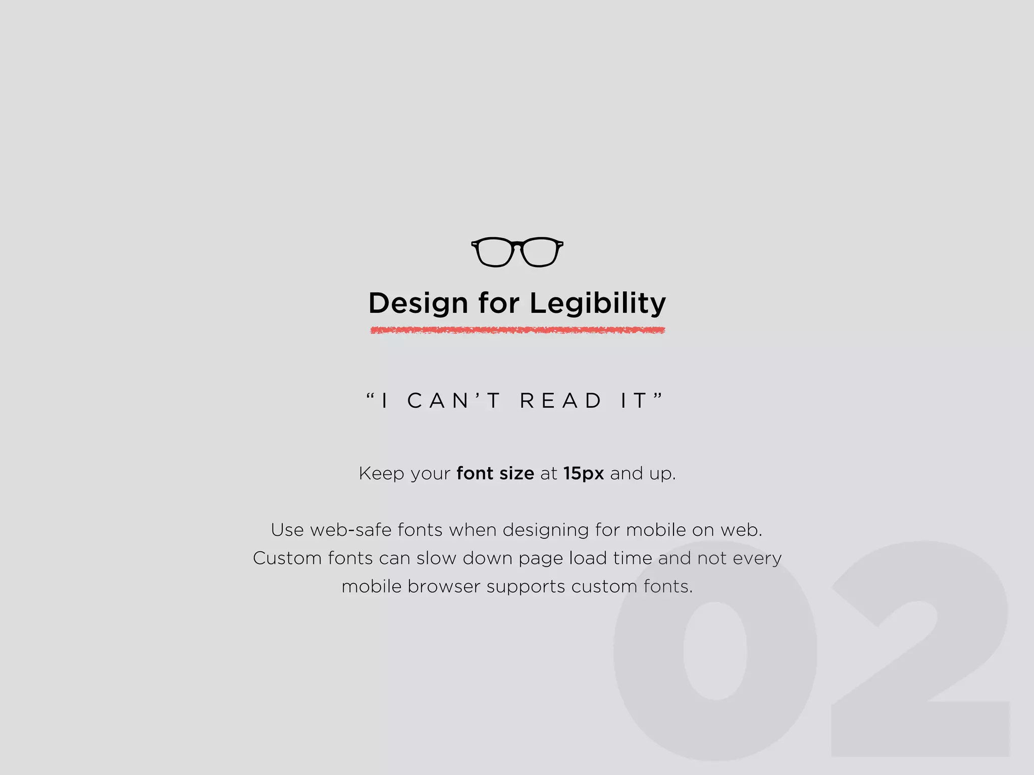 Design for Legibility
Keep your font size at 15px and up.
Use web-safe fonts when designing for mobile on web.
Custom fonts can slow down page load time and not every
mobile browser supports custom fonts.
“ I C A N ’ T R E A D I T ”
02
 