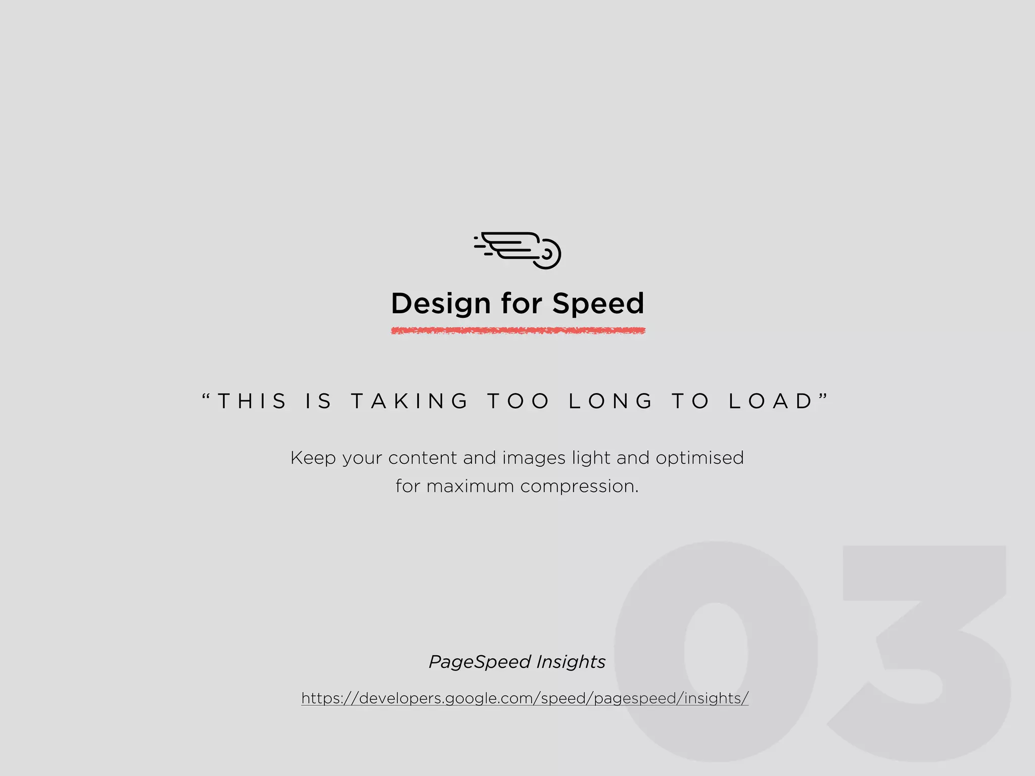 Design for Speed
Keep your content and images light and optimised
for maximum compression.
“ T H I S I S T A K I N G T O O L O N G T O L O A D ”
https://developers.google.com/speed/pagespeed/insights/
PageSpeed Insights
03
 