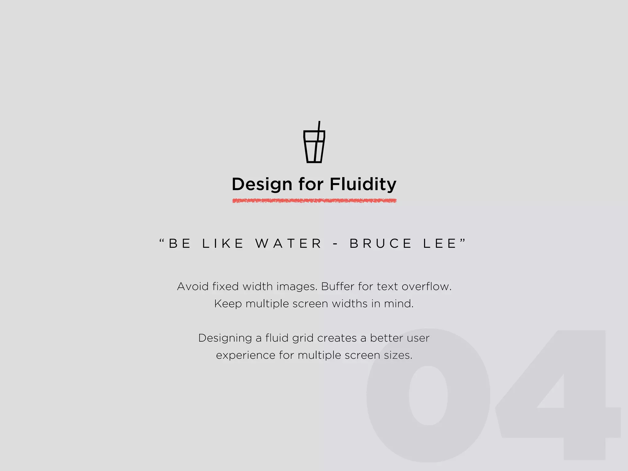 Design for Fluidity
Avoid ﬁxed width images. Buffer for text overﬂow.
Keep multiple screen widths in mind.
Designing a ﬂuid grid creates a better user
experience for multiple screen sizes.
“ B E L I K E W A T E R - B R U C E L E E ”
04
 