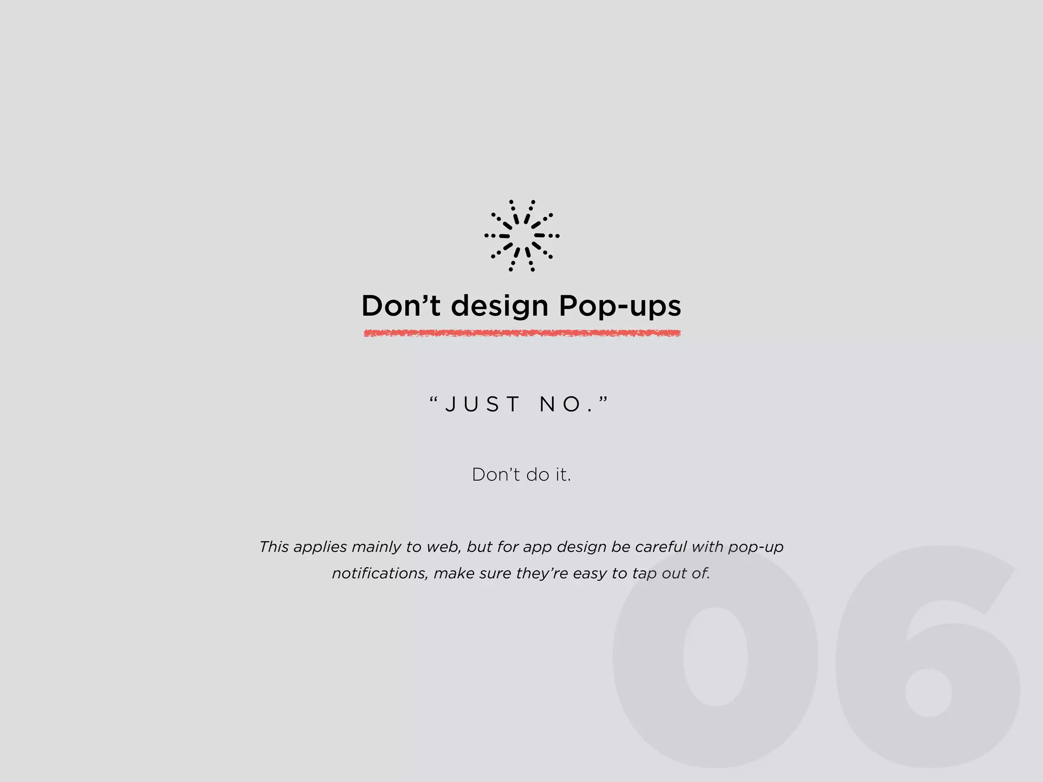 Don’t design Pop-ups
Don’t do it.
“ J U S T N O . ”
This applies mainly to web, but for app design be careful with pop-up
notiﬁcations, make sure they’re easy to tap out of.
06
 