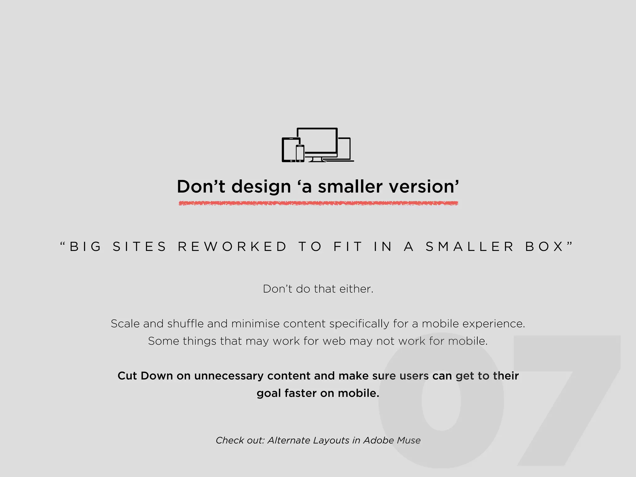 Don’t design ‘a smaller version’
Don’t do that either.
Scale and shufﬂe and minimise content speciﬁcally for a mobile experience.
Some things that may work for web may not work for mobile.
Cut Down on unnecessary content and make sure users can get to their
goal faster on mobile.
“ B I G S I T E S R E W O R K E D T O F I T I N A S M A L L E R B O X ”
Check out: Alternate Layouts in Adobe Muse
07
 