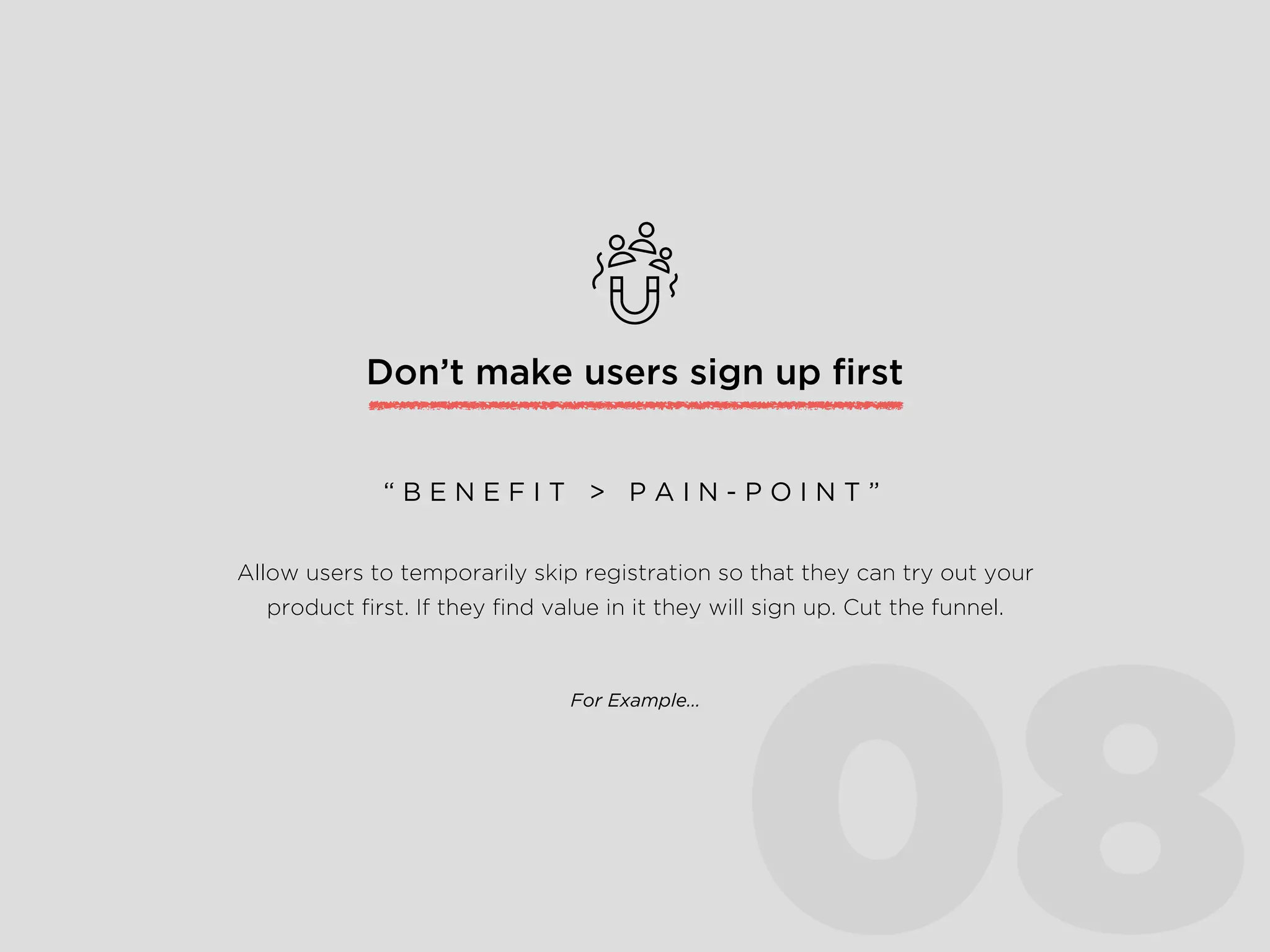 Don’t make users sign up ﬁrst
Allow users to temporarily skip registration so that they can try out your
product ﬁrst. If they ﬁnd value in it they will sign up. Cut the funnel.
“ B E N E F I T > P A I N - P O I N T ”
For Example…
08
 
