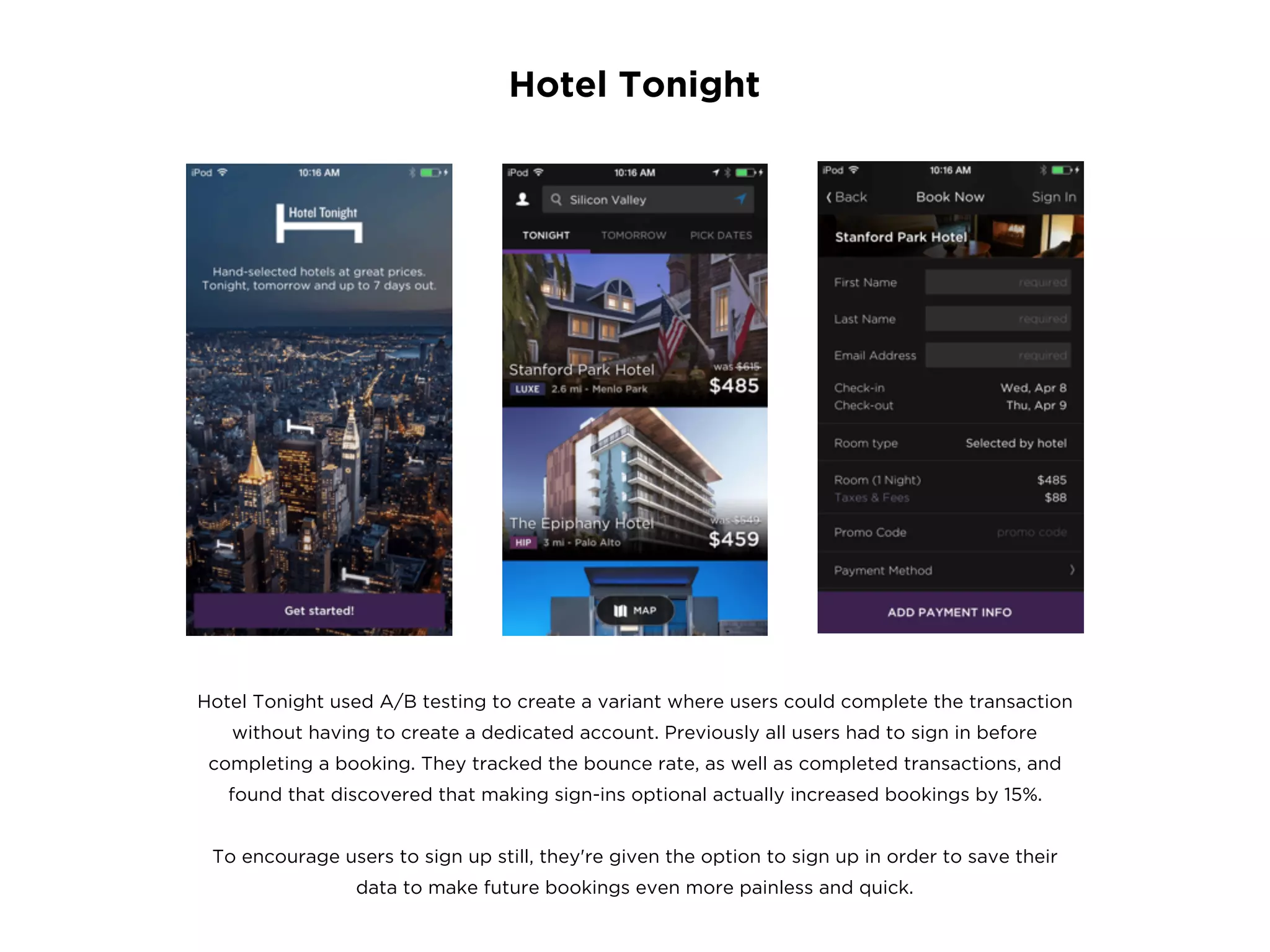 Hotel Tonight
Hotel Tonight used A/B testing to create a variant where users could complete the transaction
without having to create a dedicated account. Previously all users had to sign in before
completing a booking. They tracked the bounce rate, as well as completed transactions, and
found that discovered that making sign-ins optional actually increased bookings by 15%.
To encourage users to sign up still, they're given the option to sign up in order to save their
data to make future bookings even more painless and quick.
 