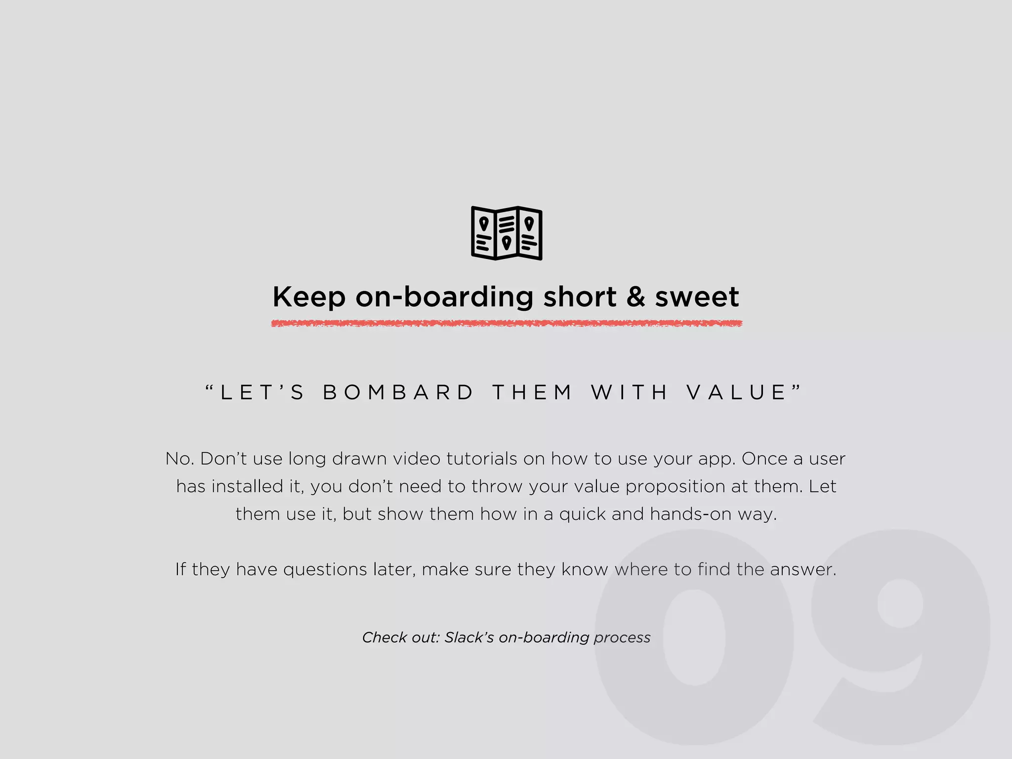 Keep on-boarding short & sweet
No. Don’t use long drawn video tutorials on how to use your app. Once a user
has installed it, you don’t need to throw your value proposition at them. Let
them use it, but show them how in a quick and hands-on way.
If they have questions later, make sure they know where to ﬁnd the answer.
“ L E T ’ S B O M B A R D T H E M W I T H V A L U E ”
Check out: Slack’s on-boarding process
09
 