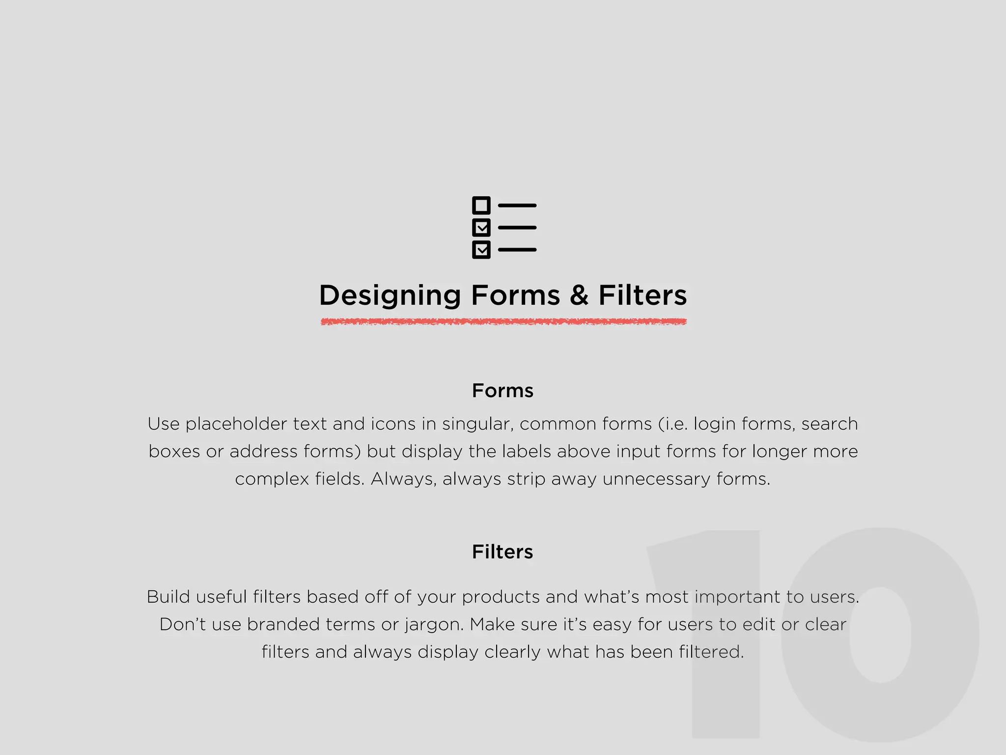 Designing Forms & Filters
Use placeholder text and icons in singular, common forms (i.e. login forms, search
boxes or address forms) but display the labels above input forms for longer more
complex ﬁelds. Always, always strip away unnecessary forms.
Forms
Build useful ﬁlters based off of your products and what’s most important to users.
Don’t use branded terms or jargon. Make sure it’s easy for users to edit or clear
ﬁlters and always display clearly what has been ﬁltered.
Filters
10
 