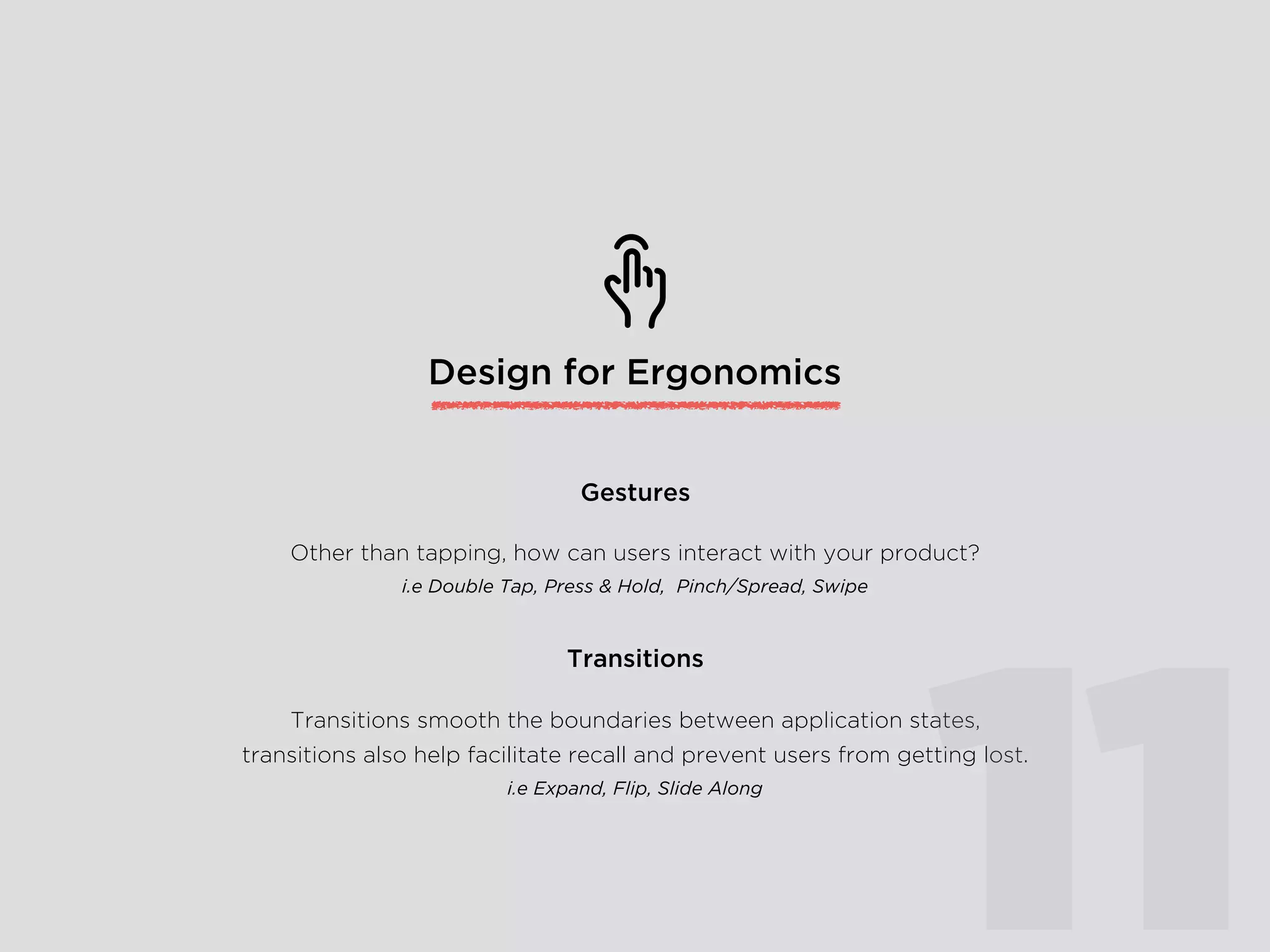 Design for Ergonomics
Other than tapping, how can users interact with your product?
i.e Double Tap, Press & Hold, Pinch/Spread, Swipe
Gestures
Transitions smooth the boundaries between application states,
transitions also help facilitate recall and prevent users from getting lost.
i.e Expand, Flip, Slide Along
Transitions
11
 