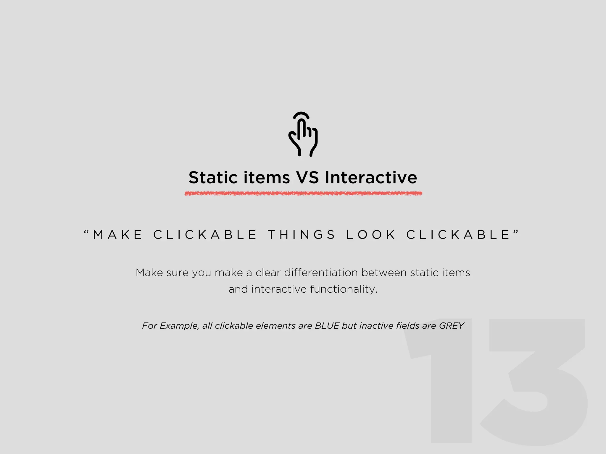 Static items VS Interactive
13
Make sure you make a clear differentiation between static items
and interactive functionality.
For Example, all clickable elements are BLUE but inactive ﬁelds are GREY
“ M A K E C L I C K A B L E T H I N G S L O O K C L I C K A B L E ”
 