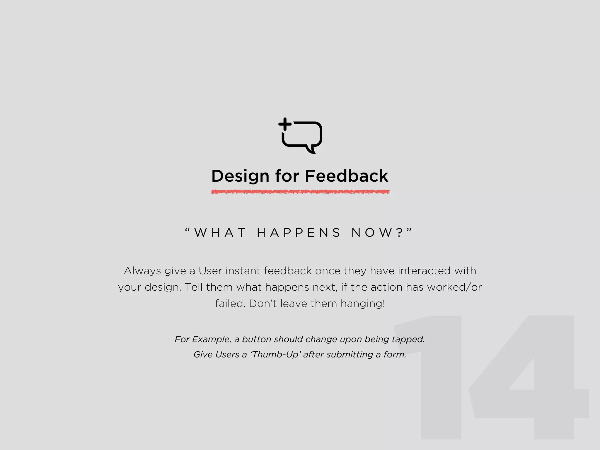 Design for Feedback
14
Always give a User instant feedback once they have interacted with
your design. Tell them what happens next, if the action has worked/or
failed. Don’t leave them hanging!
For Example, a button should change upon being tapped.
Give Users a ‘Thumb-Up’ after submitting a form.
“ W H A T H A P P E N S N O W ? ”
 