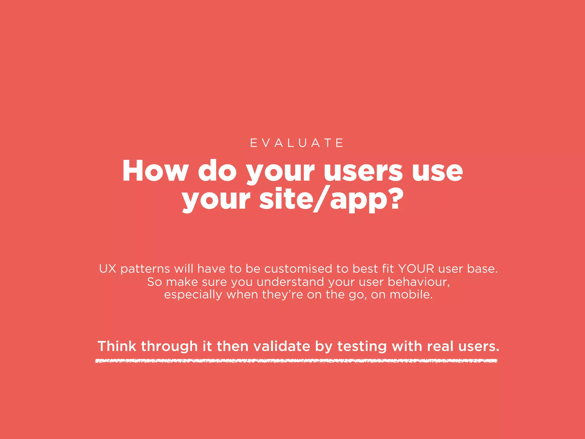 How do your users use
your site/app?
E V A L U A T E
UX patterns will have to be customised to best ﬁt YOUR user base.
So make sure you understand your user behaviour,
especially when they’re on the go, on mobile.
Think through it then validate by testing with real users.
 