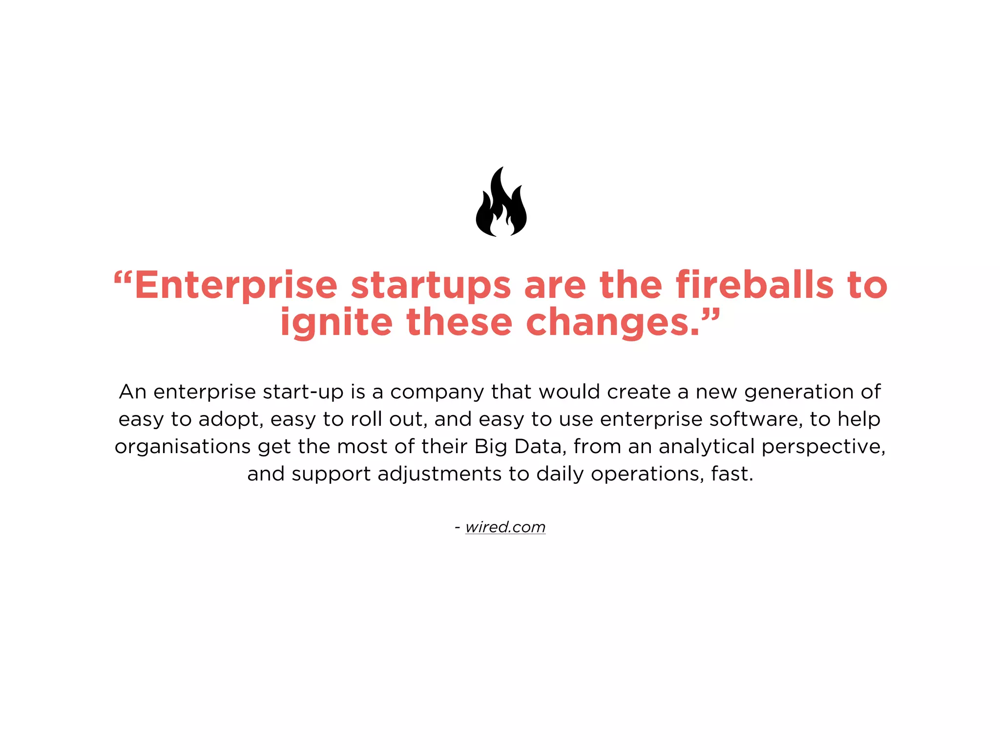 “Enterprise startups are the ﬁreballs to
ignite these changes.”
An enterprise start-up is a company that would create a new generation of
easy to adopt, easy to roll out, and easy to use enterprise software, to help
organisations get the most of their Big Data, from an analytical perspective,
and support adjustments to daily operations, fast.
- wired.com
 
