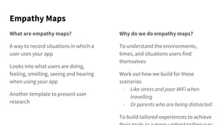 Empathy Maps
What are empathy maps?
A way to record situations in which a
user uses your app
Looks into what users are doing,
feeling, smelling, seeing and hearing
when using your app
Another template to present user
research
Why do we do empathy maps?
To understand the environments,
times, and situations users find
themselves
Work out how we build for these
scenarios
- Like stress and poor WiFi when
travelling
- Or parents who are being distracted
To build tailored experiences to achieve
 
