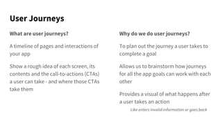 User Journeys
What are user journeys?
A timeline of pages and interactions of
your app
Show a rough idea of each screen, its
contents and the call-to-actions (CTAs)
a user can take - and where those CTAs
take them
Why do we do user journeys?
To plan out the journey a user takes to
complete a goal
Allows us to brainstorm how journeys
for all the app goals can work with each
other
Provides a visual of what happens after
a user takes an action
Like enters invalid information or goes back
 