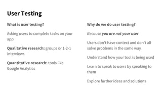 User Testing
What is user testing?
Asking users to complete tasks on your
app
Qualitative research: groups or 1-2-1
interviews
Quantitative research: tools like
Google Analytics
Why do we do user testing?
Because you are not your user
Users don’t have context and don’t all
solve problems in the same way
Understand how your tool is being used
Learn to speak to users by speaking to
them
Explore further ideas and solutions
 