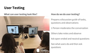User Testing
What can user testing look like? How do we do user testing?
Prepare a discussion guide of tasks,
questions and observations
1 Person moderates the conversation
Others take notes and observe
Ask open-ended and neutral questions
See what users do and then ask
questions
 