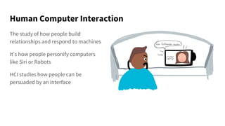 Human Computer Interaction
The study of how people build
relationships and respond to machines
It’s how people personify computers
like Siri or Robots
HCI studies how people can be
persuaded by an interface
 