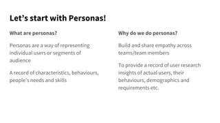 Let’s start with Personas!
What are personas?
Personas are a way of representing
individual users or segments of
audience
A record of characteristics, behaviours,
people’s needs and skills
Why do we do personas?
Build and share empathy across
teams/team members
To provide a record of user research
insights of actual users, their
behaviours, demographics and
requirements etc.
 