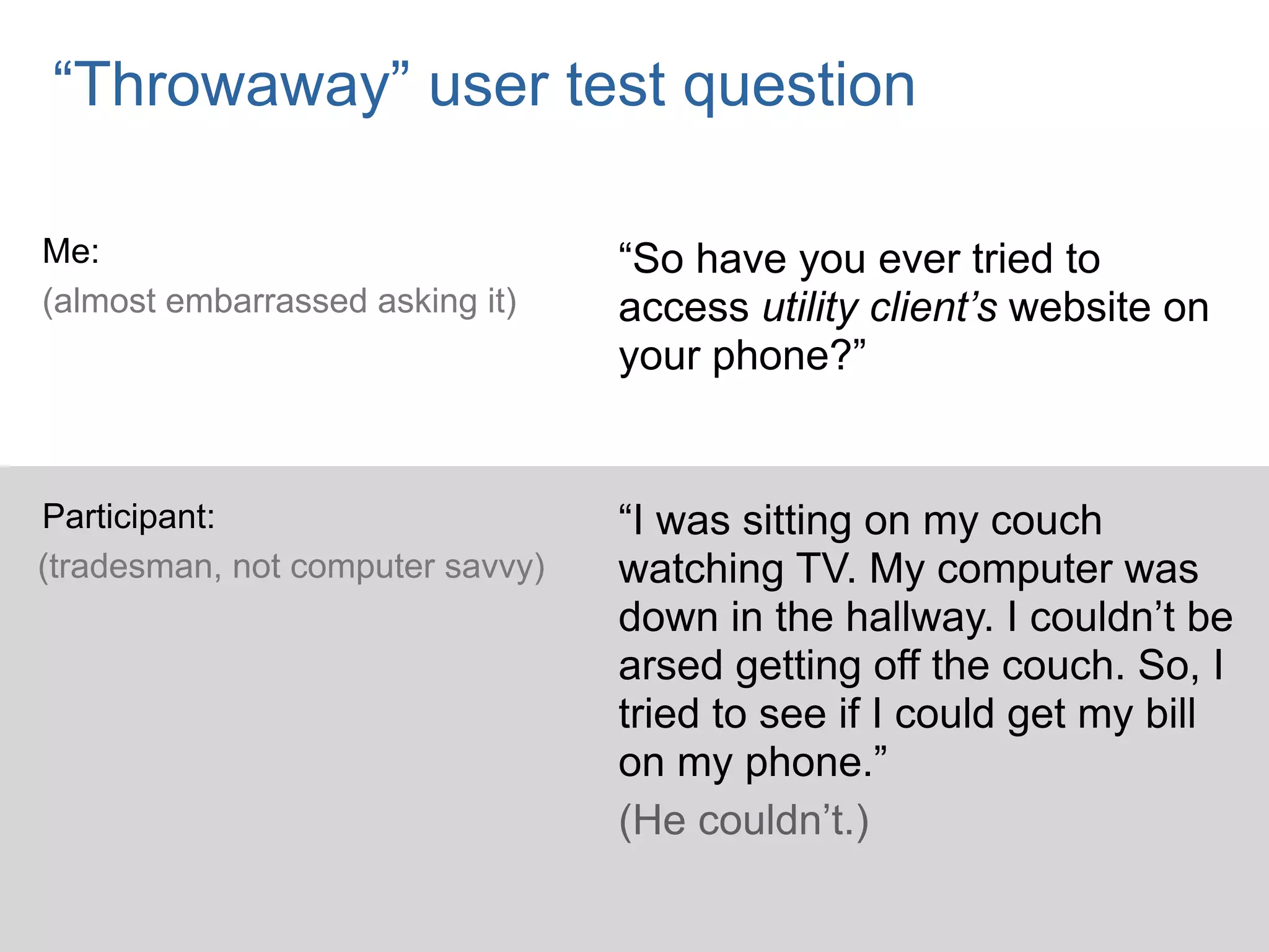 “Throwaway” user test question

Me:                               “So have you ever tried to
(almost embarrassed asking it)    access utility client’s website on
                                  your phone?”


Participant:                      “I was sitting on my couch
(tradesman, not computer savvy)   watching TV. My computer was
                                  down in the hallway. I couldn’t be
                                  arsed getting off the couch. So, I
                                  tried to see if I could get my bill
                                  on my phone.”
                                  (He couldn’t.)
 