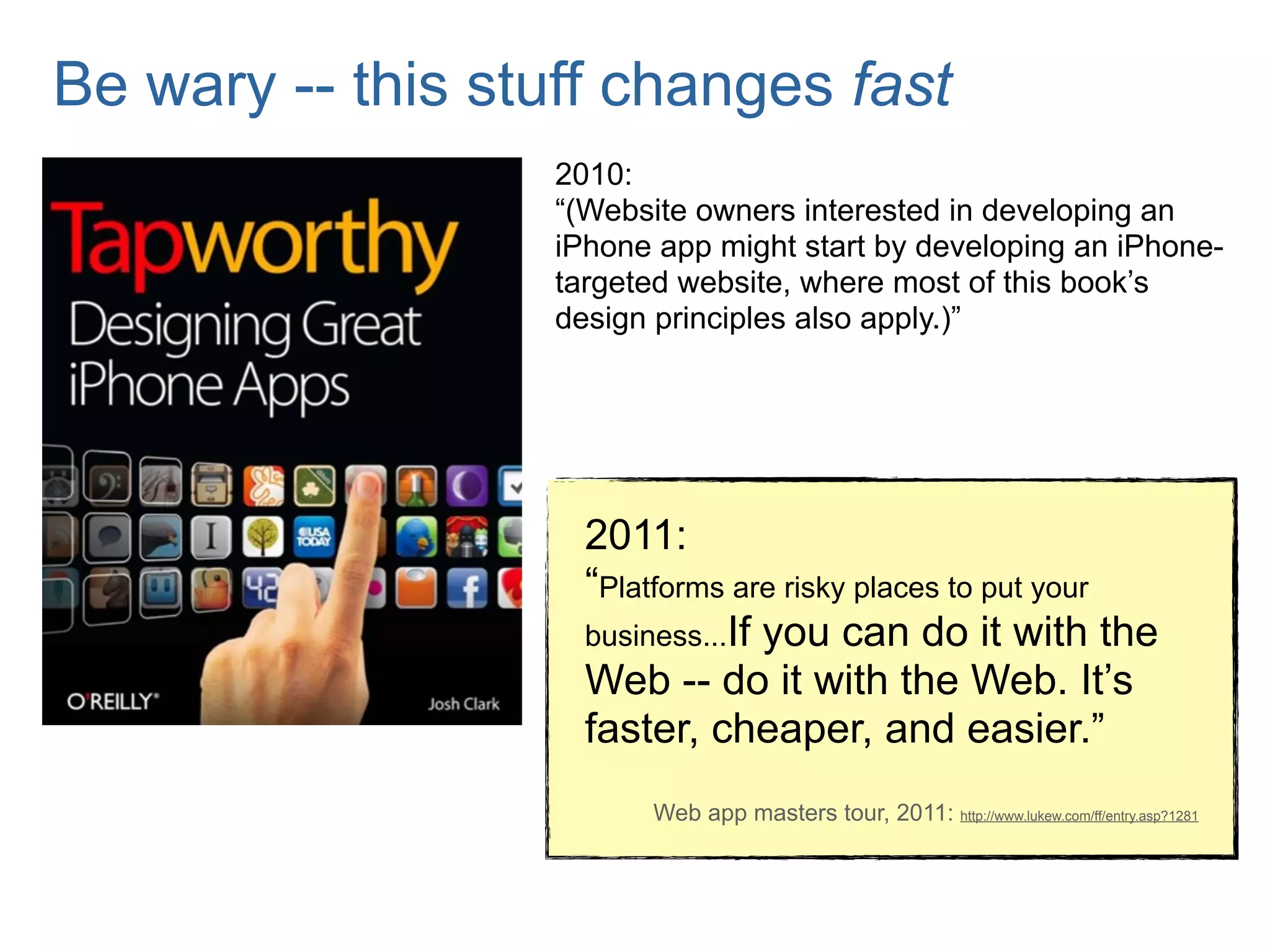 Be wary -- this stuff changes fast
                   2010:
                   “(Website owners interested in developing an
                   iPhone app might start by developing an iPhone-
                   targeted website, where most of this book’s
                   design principles also apply.)”




                     2011:
                     “Platforms are risky places to put your
                     business...If you can do it with the
                     Web -- do it with the Web. It’s
                     faster, cheaper, and easier.”
                         Web app masters tour, 2011: http://www.lukew.com/ff/entry.asp?1281
 