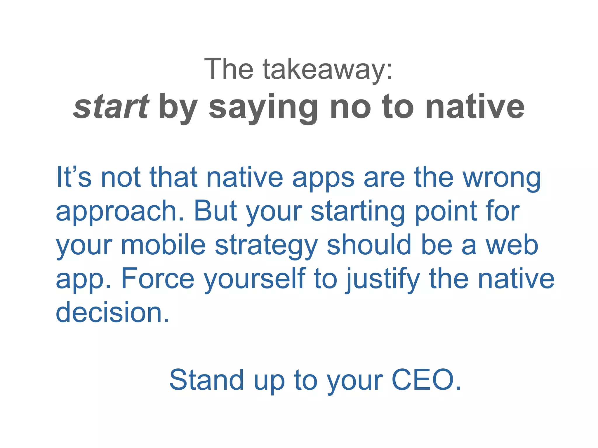 The takeaway:
 start by saying no to native
It’s not that native apps are the wrong
approach. But your starting point for
your mobile strategy should be a web
app. Force yourself to justify the native
decision.

         Stand up to your CEO.
 